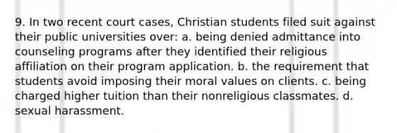 9. In two recent court cases, Christian students filed suit against their public universities over: a. being denied admittance into counseling programs after they identified their religious affiliation on their program application. b. the requirement that students avoid imposing their moral values on clients. c. being charged higher tuition than their nonreligious classmates. d. sexual harassment.