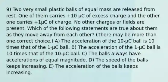 9) Two very small plastic balls of equal mass are released from rest. One of them carries +10 µC of excess charge and the other one carries +1µC of charge. No other charges or fields are present. Which of the following statements are true about them as they move away from each other? (There may be more than one correct choice.) A) The acceleration of the 10-µC ball is 10 times that of the 1-µC ball. B) The acceleration of the 1-µC ball is 10 times that of the 10-µC ball. C) The balls always have accelerations of equal magnitude. D) The speed of the balls keeps increasing. E) The acceleration of the balls keeps increasing.