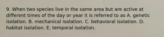 9. When two species live in the same area but are active at different times of the day or year it is referred to as A. genetic isolation. B. mechanical isolation. C. behavioral isolation. D. habitat isolation. E. temporal isolation.