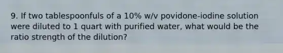 9. If two tablespoonfuls of a 10% w/v povidone-iodine solution were diluted to 1 quart with purified water, what would be the ratio strength of the dilution?