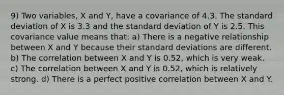 9) Two variables, X and Y, have a covariance of 4.3. The standard deviation of X is 3.3 and the standard deviation of Y is 2.5. This covariance value means that: a) There is a negative relationship between X and Y because their standard deviations are different. b) The correlation between X and Y is 0.52, which is very weak. c) The correlation between X and Y is 0.52, which is relatively strong. d) There is a perfect positive correlation between X and Y.