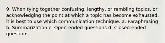 9. When tying together confusing, lengthy, or rambling topics, or acknowledging the point at which a topic has become exhausted, it is best to use which communication technique: a. Paraphrasing b. Summarization c. Open-ended questions d. Closed-ended questions