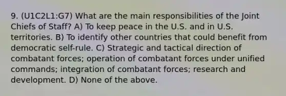 9. (U1C2L1:G7) What are the main responsibilities of the Joint Chiefs of Staff? A) To keep peace in the U.S. and in U.S. territories. B) To identify other countries that could benefit from democratic self-rule. C) Strategic and tactical direction of combatant forces; operation of combatant forces under unified commands; integration of combatant forces; research and development. D) None of the above.