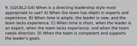 9. (U2C6L2:G4) When is a directing leadership style most appropriate to use? A) When the team has depth in experts and experience. B) When time is ample, the leader is new, and the team lacks experience. C) When time is short, when the leader is an expert, when the team lacks experience, and when the team needs direction. D) When the team is competent and supports the leader's goals.