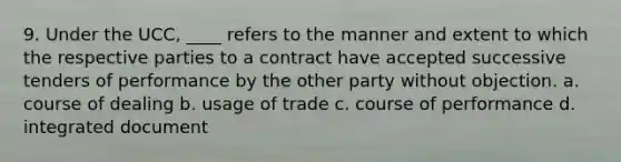 9. Under the UCC, ____ refers to the manner and extent to which the respective parties to a contract have accepted successive tenders of performance by the other party without objection. a. course of dealing b. usage of trade c. course of performance d. integrated document