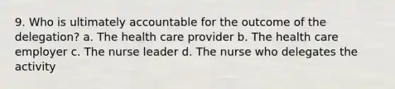 9. Who is ultimately accountable for the outcome of the delegation? a. The health care provider b. The health care employer c. The nurse leader d. The nurse who delegates the activity