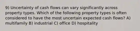 9) Uncertainty of cash flows can vary significantly across property types. Which of the following property types is often considered to have the most uncertain expected cash flows? A) multifamily B) industrial C) office D) hospitality