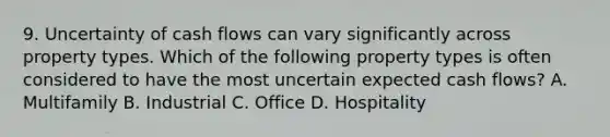 9. Uncertainty of cash flows can vary significantly across property types. Which of the following property types is often considered to have the most uncertain expected cash flows? A. Multifamily B. Industrial C. Office D. Hospitality