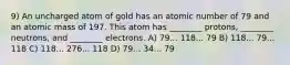 9) An uncharged atom of gold has an atomic number of 79 and an atomic mass of 197. This atom has ________ protons, ________ neutrons, and ________ electrons. A) 79... 118... 79 B) 118... 79... 118 C) 118... 276... 118 D) 79... 34... 79