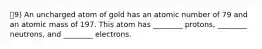 9) An uncharged atom of gold has an atomic number of 79 and an atomic mass of 197. This atom has ________ protons, ________ neutrons, and ________ electrons.