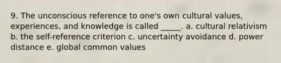 9. The unconscious reference to one's own cultural values, experiences, and knowledge is called _____. a. cultural relativism b. the self-reference criterion c. uncertainty avoidance d. power distance e. global common values