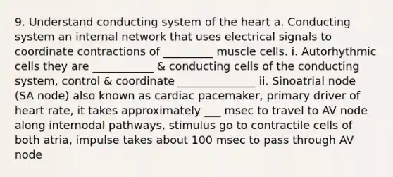 9. Understand conducting system of the heart a. Conducting system an internal network that uses electrical signals to coordinate contractions of _________ muscle cells. i. Autorhythmic cells they are ___________ & conducting cells of the conducting system, control & coordinate ______________ ii. Sinoatrial node (SA node) also known as cardiac pacemaker, primary driver of heart rate, it takes approximately ___ msec to travel to AV node along internodal pathways, stimulus go to contractile cells of both atria, impulse takes about 100 msec to pass through AV node