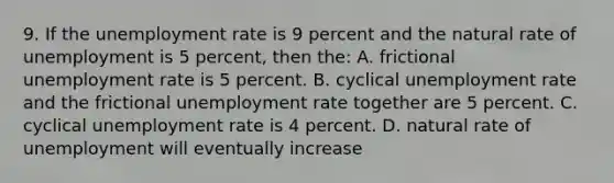 9. If the unemployment rate is 9 percent and the natural rate of unemployment is 5 percent, then the: A. frictional unemployment rate is 5 percent. B. cyclical unemployment rate and the frictional unemployment rate together are 5 percent. C. cyclical unemployment rate is 4 percent. D. natural rate of unemployment will eventually increase