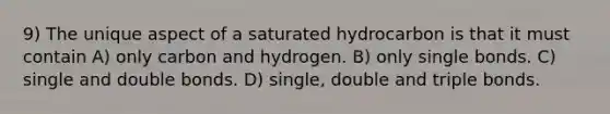 9) The unique aspect of a saturated hydrocarbon is that it must contain A) only carbon and hydrogen. B) only single bonds. C) single and double bonds. D) single, double and triple bonds.