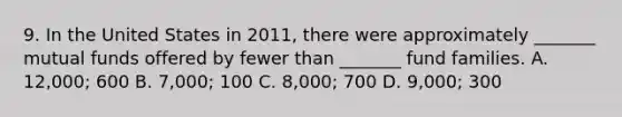 9. In the United States in 2011, there were approximately _______ mutual funds offered by fewer than _______ fund families. A. 12,000; 600 B. 7,000; 100 C. 8,000; 700 D. 9,000; 300