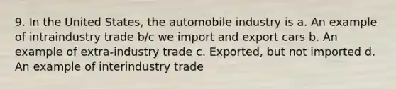 9. In the United States, the automobile industry is a. An example of intraindustry trade b/c we import and export cars b. An example of extra-industry trade c. Exported, but not imported d. An example of interindustry trade