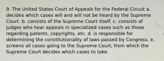 9. The United States Court of Appeals for the Federal Circuit a. decides which cases will and will not be heard by the Supreme Court. b. consists of the Supreme Court itself. c. consists of judges who hear appeals in specialized cases such as those regarding patents, copyrights, etc. d. is responsible for determining the constitutionality of laws passed by Congress. e. screens all cases going to the Supreme Court, from which the Supreme Court decides which cases to take.