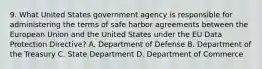 9. What United States government agency is responsible for administering the terms of safe harbor agreements between the European Union and the United States under the EU Data Protection Directive? A. Department of Defense B. Department of the Treasury C. State Department D. Department of Commerce