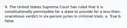 9. The United States Supreme Court has ruled that it is constitutionally permissible for a state to provide for a less-than-unanimous verdict in six-person juries in criminal trials. a. True b. False