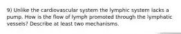 9) Unlike the cardiovascular system the lymphic system lacks a pump. How is the flow of lymph promoted through the lymphatic vessels? Describe at least two mechanisms.