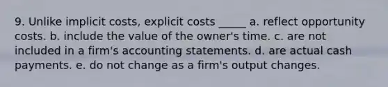 9. Unlike implicit costs, explicit costs _____ a. reflect opportunity costs. b. include the value of the owner's time. c. are not included in a firm's accounting statements. d. are actual cash payments. e. do not change as a firm's output changes.