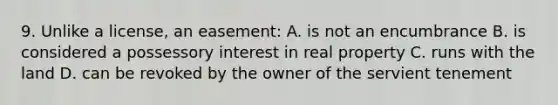 9. Unlike a license, an easement: A. is not an encumbrance B. is considered a possessory interest in real property C. runs with the land D. can be revoked by the owner of the servient tenement