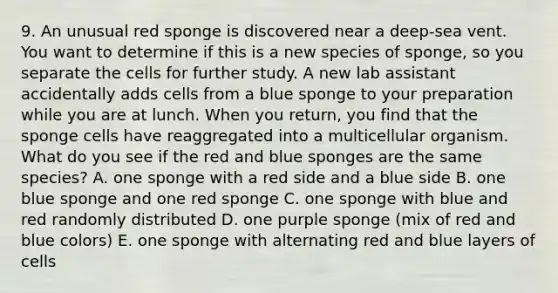 9. An unusual red sponge is discovered near a deep-sea vent. You want to determine if this is a new species of sponge, so you separate the cells for further study. A new lab assistant accidentally adds cells from a blue sponge to your preparation while you are at lunch. When you return, you find that the sponge cells have reaggregated into a multicellular organism. What do you see if the red and blue sponges are the same species? A. one sponge with a red side and a blue side B. one blue sponge and one red sponge C. one sponge with blue and red randomly distributed D. one purple sponge (mix of red and blue colors) E. one sponge with alternating red and blue layers of cells