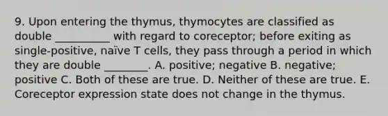 9. Upon entering the thymus, thymocytes are classified as double __________ with regard to coreceptor; before exiting as single-positive, naïve T cells, they pass through a period in which they are double ________. A. positive; negative B. negative; positive C. Both of these are true. D. Neither of these are true. E. Coreceptor expression state does not change in the thymus.