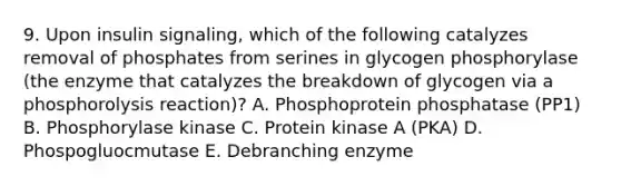 9. Upon insulin signaling, which of the following catalyzes removal of phosphates from serines in glycogen phosphorylase (the enzyme that catalyzes the breakdown of glycogen via a phosphorolysis reaction)? A. Phosphoprotein phosphatase (PP1) B. Phosphorylase kinase C. Protein kinase A (PKA) D. Phospogluocmutase E. Debranching enzyme