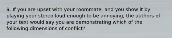 9. If you are upset with your roommate, and you show it by playing your stereo loud enough to be annoying, the authors of your text would say you are demonstrating which of the following dimensions of conflict?