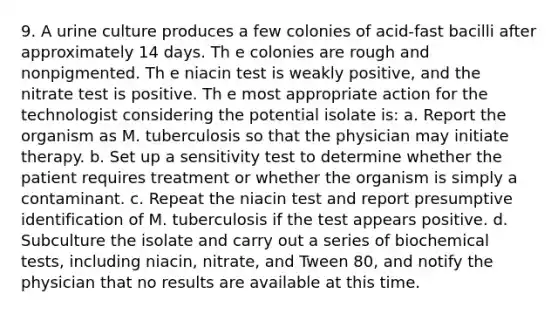 9. A urine culture produces a few colonies of acid-fast bacilli after approximately 14 days. Th e colonies are rough and nonpigmented. Th e niacin test is weakly positive, and the nitrate test is positive. Th e most appropriate action for the technologist considering the potential isolate is: a. Report the organism as M. tuberculosis so that the physician may initiate therapy. b. Set up a sensitivity test to determine whether the patient requires treatment or whether the organism is simply a contaminant. c. Repeat the niacin test and report presumptive identification of M. tuberculosis if the test appears positive. d. Subculture the isolate and carry out a series of biochemical tests, including niacin, nitrate, and Tween 80, and notify the physician that no results are available at this time.