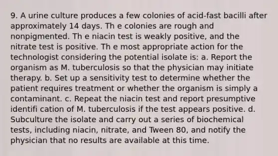 9. A urine culture produces a few colonies of acid-fast bacilli after approximately 14 days. Th e colonies are rough and nonpigmented. Th e niacin test is weakly positive, and the nitrate test is positive. Th e most appropriate action for the technologist considering the potential isolate is: a. Report the organism as M. tuberculosis so that the physician may initiate therapy. b. Set up a sensitivity test to determine whether the patient requires treatment or whether the organism is simply a contaminant. c. Repeat the niacin test and report presumptive identifi cation of M. tuberculosis if the test appears positive. d. Subculture the isolate and carry out a series of biochemical tests, including niacin, nitrate, and Tween 80, and notify the physician that no results are available at this time.