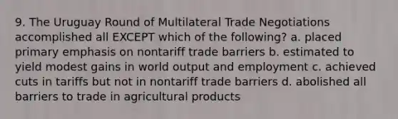 9. The Uruguay Round of Multilateral Trade Negotiations accomplished all EXCEPT which of the following? a. placed primary emphasis on nontariff trade barriers b. estimated to yield modest gains in world output and employment c. achieved cuts in tariffs but not in nontariff trade barriers d. abolished all barriers to trade in agricultural products