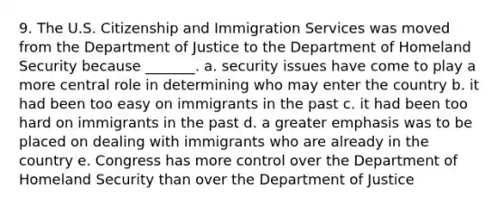 9. The U.S. Citizenship and Immigration Services was moved from the Department of Justice to the Department of Homeland Security because _______. a. security issues have come to play a more central role in determining who may enter the country b. it had been too easy on immigrants in the past c. it had been too hard on immigrants in the past d. a greater emphasis was to be placed on dealing with immigrants who are already in the country e. Congress has more control over the Department of Homeland Security than over the Department of Justice