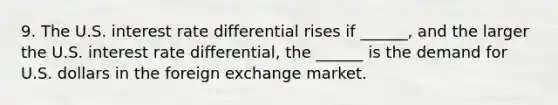 9. The U.S. interest rate differential rises if​ ______, and the larger the U.S. interest rate​ differential, the​ ______ is the demand for U.S. dollars in the foreign exchange market.