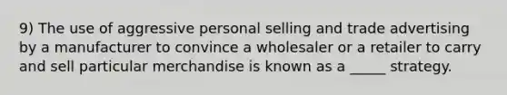 9) The use of aggressive personal selling and trade advertising by a manufacturer to convince a wholesaler or a retailer to carry and sell particular merchandise is known as a _____ strategy.