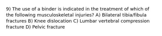 9) The use of a binder is indicated in the treatment of which of the following musculoskeletal injuries? A) Bilateral tibia/fibula fractures B) Knee dislocation C) Lumbar vertebral compression fracture D) Pelvic fracture