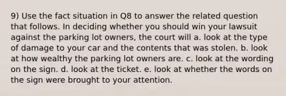 9) Use the fact situation in Q8 to answer the related question that follows. In deciding whether you should win your lawsuit against the parking lot owners, the court will a. look at the type of damage to your car and the contents that was stolen. b. look at how wealthy the parking lot owners are. c. look at the wording on the sign. d. look at the ticket. e. look at whether the words on the sign were brought to your attention.