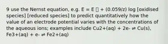 9 use the Nernst equation, e.g. E = E ⦵ + (0.059/z) log [oxidised species] [reduced species] to predict quantitatively how the value of an <a href='https://www.questionai.com/knowledge/kGBiM9jhet-electrode-potential' class='anchor-knowledge'>electrode potential</a> varies with the concentrations of the aqueous ions; examples include Cu2+(aq) + 2e- ⇌ Cu(s), Fe3+(aq) + e- ⇌ Fe2+(aq)