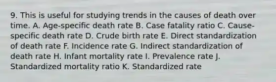 9. This is useful for studying trends in the causes of death over time. A. Age-specific death rate B. Case fatality ratio C. Cause-specific death rate D. Crude birth rate E. Direct standardization of death rate F. Incidence rate G. Indirect standardization of death rate H. Infant mortality rate I. Prevalence rate J. Standardized mortality ratio K. Standardized rate