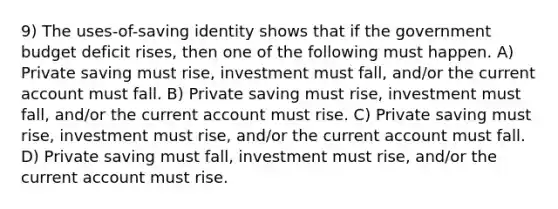 9) The uses-of-saving identity shows that if the government budget deficit rises, then one of the following must happen. A) Private saving must rise, investment must fall, and/or the current account must fall. B) Private saving must rise, investment must fall, and/or the current account must rise. C) Private saving must rise, investment must rise, and/or the current account must fall. D) Private saving must fall, investment must rise, and/or the current account must rise.