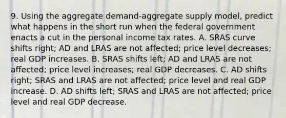 9. Using the aggregate demand-aggregate supply model, predict what happens in the short run when the federal government enacts a cut in the personal income tax rates. A. SRAS curve shifts right; AD and LRAS are not affected; price level decreases; real GDP increases. B. SRAS shifts left; AD and LRAS are not affected; price level increases; real GDP decreases. C. AD shifts right; SRAS and LRAS are not affected; price level and real GDP increase. D. AD shifts left; SRAS and LRAS are not affected; price level and real GDP decrease.