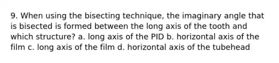 9. When using the bisecting technique, the imaginary angle that is bisected is formed between the long axis of the tooth and which structure? a. long axis of the PID b. horizontal axis of the film c. long axis of the film d. horizontal axis of the tubehead