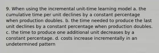 9. When using the incremental unit-time learning model a. the cumulative time per unit declines by a constant percentage when production doubles. b. the time needed to produce the last unit declines by a constant percentage when production doubles. c. the time to produce one additional unit decreases by a constant percentage. d. costs increase incrementally in an undetermined pattern