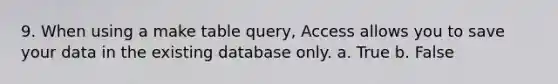 9. When using a make table query, Access allows you to save your data in the existing database only. a. True b. False