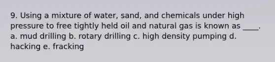 9. Using a mixture of water, sand, and chemicals under high pressure to free tightly held oil and natural gas is known as ____. a. mud drilling b. rotary drilling c. high density pumping d. hacking e. fracking