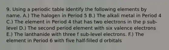 9. Using a periodic table identify the following elements by name. A.) The halogen in Period 5 B.) The alkali metal in Period 4 C.) The element in Period 4 that has two electrons in the p sub-level D.) The second period element with six valence electrons E.) The lanthanide with three f sub-level electrons. F.) The element in Period 6 with five half-filled d orbitals