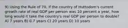 9) Using the Rule of 70, if the country of Huttodom's current growth rate of real GDP per person was 10 percent a year, how long would it take the country's real GDP per person to double? A) 7 years B) 0.7 years C) 20 years D) 10 years