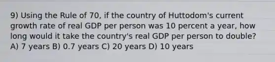 9) Using the Rule of 70, if the country of Huttodom's current growth rate of real GDP per person was 10 percent a year, how long would it take the country's real GDP per person to double? A) 7 years B) 0.7 years C) 20 years D) 10 years