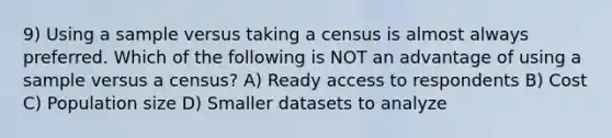 9) Using a sample versus taking a census is almost always preferred. Which of the following is NOT an advantage of using a sample versus a census? A) Ready access to respondents B) Cost C) Population size D) Smaller datasets to analyze